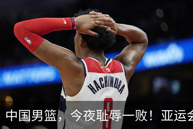 中国男篮，今夜耻辱一败！亚运会半决赛：中国输给日本，无缘决赛